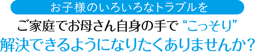 お子様のいろいろなトラブルを、ご家庭でお母さん自身の手で“こっそり”解決できるようになりたくありませんか？